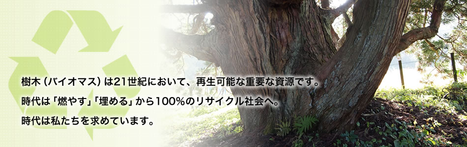 樹木（バイオマス）は21世紀において、再生可能な重要な資源です。時代は「燃やす」「埋める」から100％リサイクル社会へ。これが樹木リサイクルです。時代は私たちを求めています。